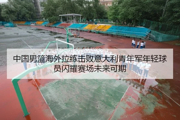 中国男篮海外拉练击败意大利青年军年轻球员闪耀赛场未来可期
