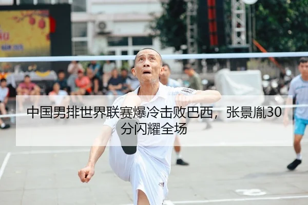 中国男排世界联赛爆冷击败巴西，张景胤30分闪耀全场